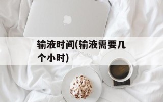 输液时间(输液需要几个小时)