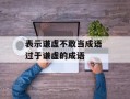 表示谦虚不敢当成语 过于谦虚的成语