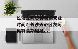 长沙友阿奥特莱斯营业时间？长沙天心区友阿奥特莱斯地址