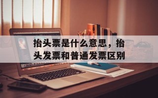 抬头票是什么意思，抬头发票和普通发票区别