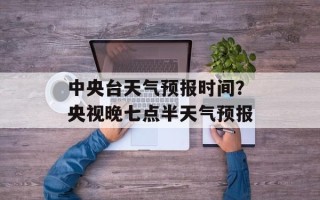 中央台天气预报时间？央视晚七点半天气预报