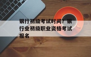 银行初级考试时间？银行业初级职业资格考试报名