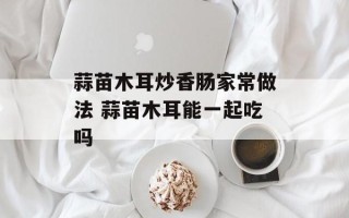 蒜苗木耳炒香肠家常做法 蒜苗木耳能一起吃吗