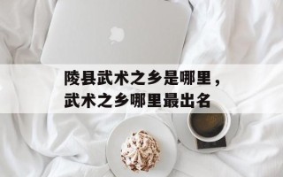 陵县武术之乡是哪里，武术之乡哪里最出名