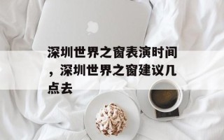 深圳世界之窗表演时间，深圳世界之窗建议几点去