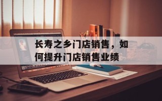 长寿之乡门店销售，如何提升门店销售业绩