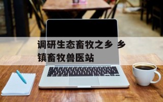 调研生态畜牧之乡 乡镇畜牧兽医站