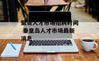 聚贤人才市场招聘时间 秦皇岛人才市场最新消息