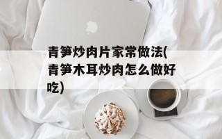青笋炒肉片家常做法(青笋木耳炒肉怎么做好吃)