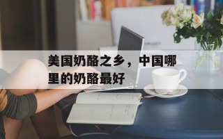 美国奶酪之乡，中国哪里的奶酪最好
