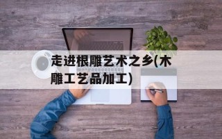走进根雕艺术之乡(木雕工艺品加工)