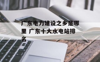 广东电力建设之乡是哪里 广东十大水电站排名