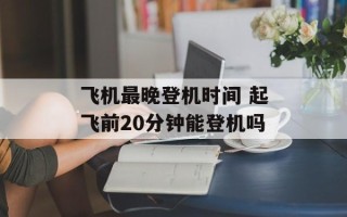 飞机最晚登机时间 起飞前20分钟能登机吗