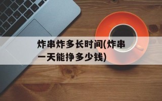 炸串炸多长时间(炸串一天能挣多少钱)