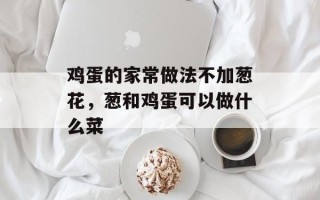 鸡蛋的家常做法不加葱花，葱和鸡蛋可以做什么菜