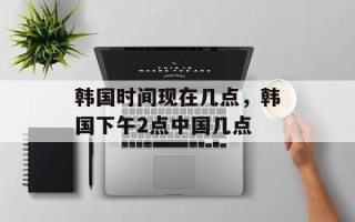 韩国时间现在几点，韩国下午2点中国几点