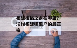 福建柑橘之乡在哪里？沃柑福建哪里产的最正宗