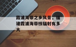 霞浦海带之乡风景，福建霞浦海带核辐射有多大