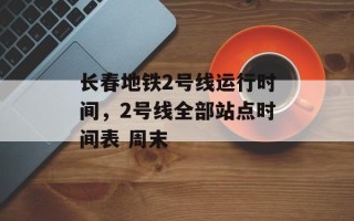 长春地铁2号线运行时间，2号线全部站点时间表 周末