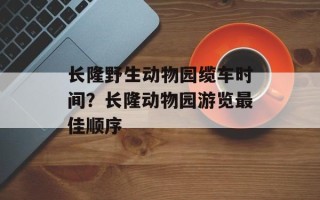 长隆野生动物园缆车时间？长隆动物园游览最佳顺序