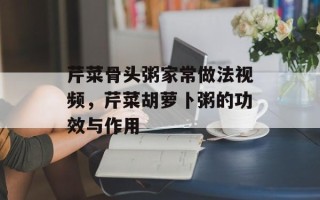芹菜骨头粥家常做法视频，芹菜胡萝卜粥的功效与作用