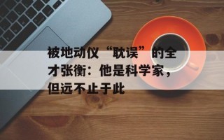 被地动仪“耽误”的全才张衡：他是科学家，但远不止于此