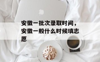 安徽一批次录取时间，安徽一般什么时候填志愿