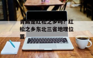 青藏是红松之乡吗？红松之乡东北三省地理位置