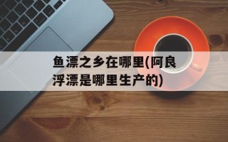 鱼漂之乡在哪里(阿良浮漂是哪里生产的)
