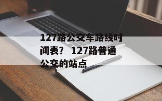 127路公交车路线时间表？ 127路普通公交的站点