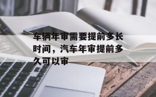 车辆年审需要提前多长时间，汽车年审提前多久可以审