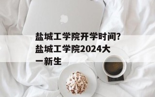 盐城工学院开学时间？盐城工学院2024大一新生