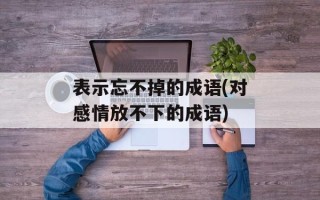 表示忘不掉的成语(对感情放不下的成语)