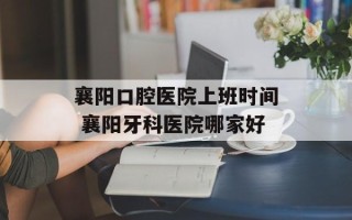 襄阳口腔医院上班时间 襄阳牙科医院哪家好
