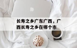 长寿之乡广东广西，广西长寿之乡在哪个市