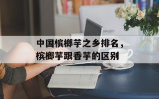 中国槟榔芋之乡排名，槟榔芋跟香芋的区别