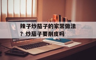 辣子炒茄子的家常做法？炒茄子要削皮吗