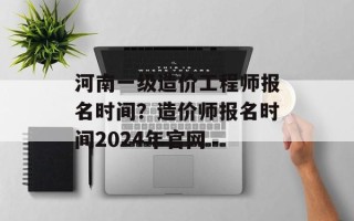 河南一级造价工程师报名时间？造价师报名时间2024年官网