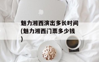 魅力湘西演出多长时间(魅力湘西门票多少钱)