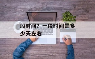 段时间？一段时间是多少天左右