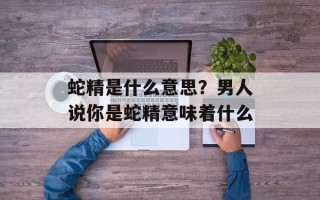 蛇精是什么意思？男人说你是蛇精意味着什么