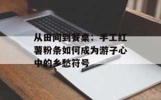 从田间到餐桌：手工红薯粉条如何成为游子心中的乡愁符号