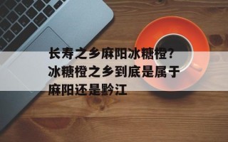长寿之乡麻阳冰糖橙？冰糖橙之乡到底是属于麻阳还是黔江
