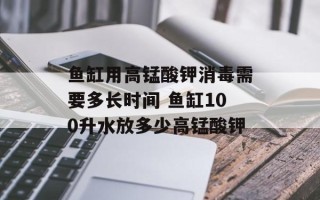 鱼缸用高锰酸钾消毒需要多长时间 鱼缸100升水放多少高锰酸钾