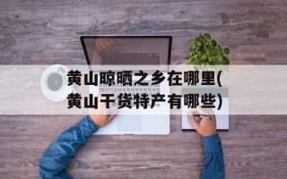 黄山晾晒之乡在哪里(黄山干货特产有哪些)