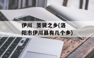 伊川  圣贤之乡(洛阳市伊川县有几个乡)