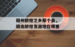 赣州脐橙之乡那个县，赣南脐橙发源地在哪里