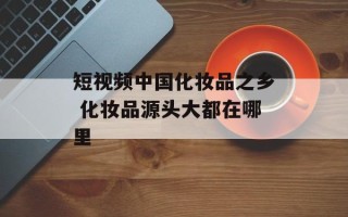 短视频中国化妆品之乡 化妆品源头大都在哪里