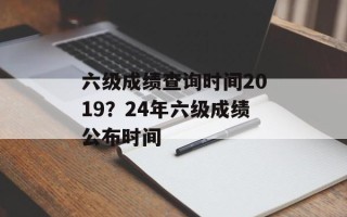 六级成绩查询时间2019？24年六级成绩公布时间