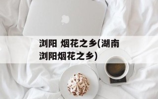 浏阳 烟花之乡(湖南浏阳烟花之乡)
